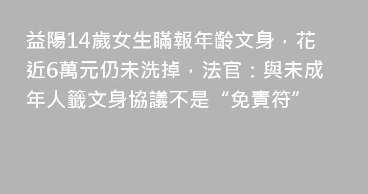 益陽14歲女生瞞報年齡文身，花近6萬元仍未洗掉，法官：與未成年人籤文身協議不是“免責符”