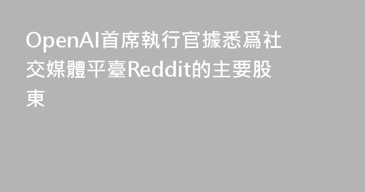 OpenAI首席執行官據悉爲社交媒體平臺Reddit的主要股東