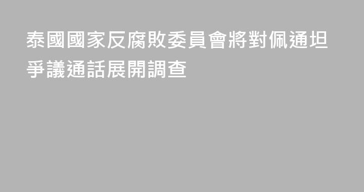 泰國國家反腐敗委員會將對佩通坦爭議通話展開調查