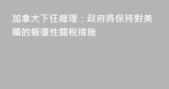 加拿大下任總理：政府將保持對美國的報復性關稅措施