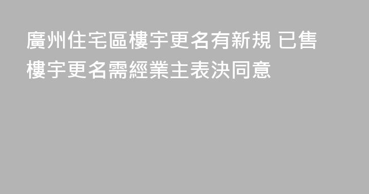 廣州住宅區樓宇更名有新規 已售樓宇更名需經業主表決同意