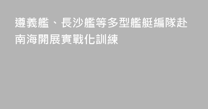 遵義艦、長沙艦等多型艦艇編隊赴南海開展實戰化訓練