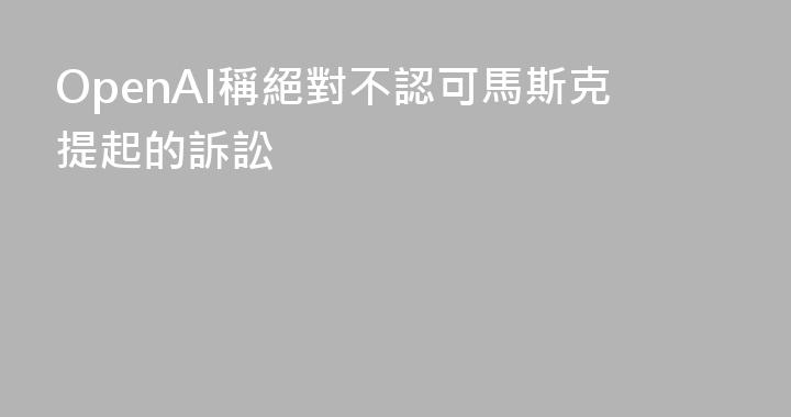 OpenAI稱絕對不認可馬斯克提起的訴訟