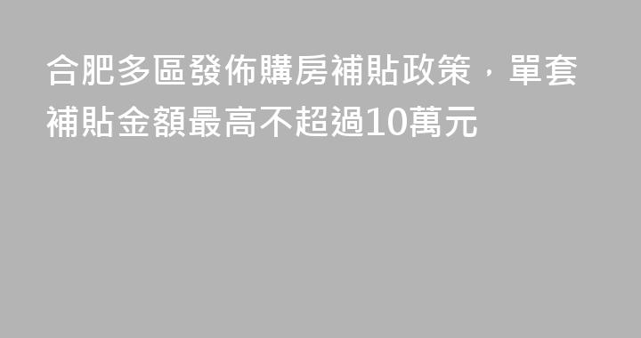 合肥多區發佈購房補貼政策，單套補貼金額最高不超過10萬元