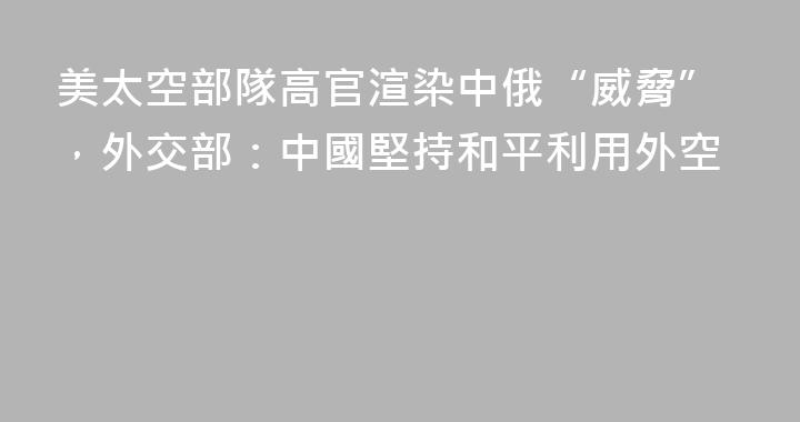 美太空部隊高官渲染中俄“威脅”，外交部：中國堅持和平利用外空