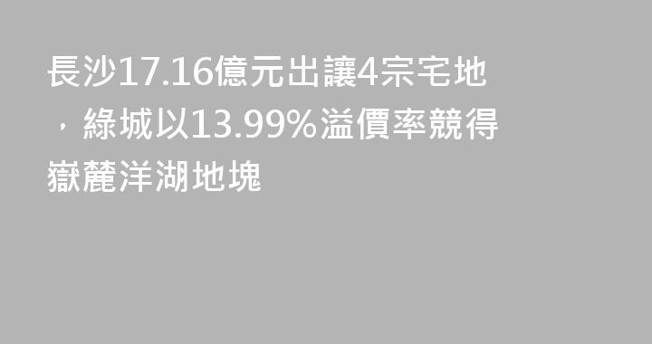 長沙17.16億元出讓4宗宅地，綠城以13.99%溢價率競得嶽麓洋湖地塊