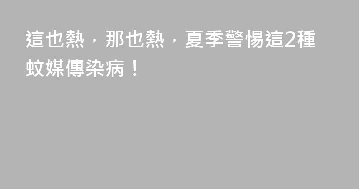 這也熱，那也熱，夏季警惕這2種蚊媒傳染病！
