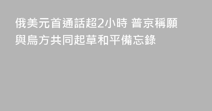 俄美元首通話超2小時 普京稱願與烏方共同起草和平備忘錄
