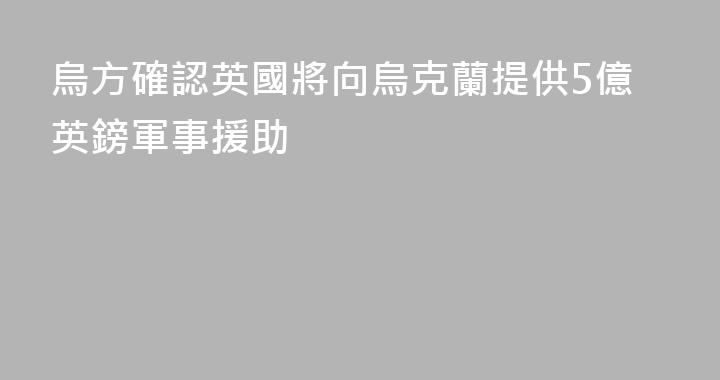 烏方確認英國將向烏克蘭提供5億英鎊軍事援助