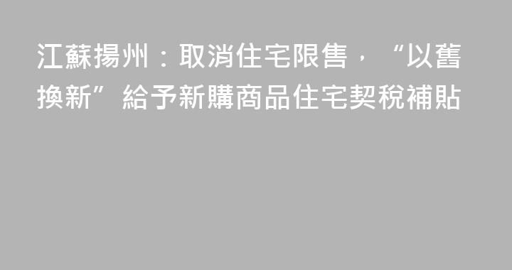 江蘇揚州：取消住宅限售，“以舊換新”給予新購商品住宅契稅補貼
