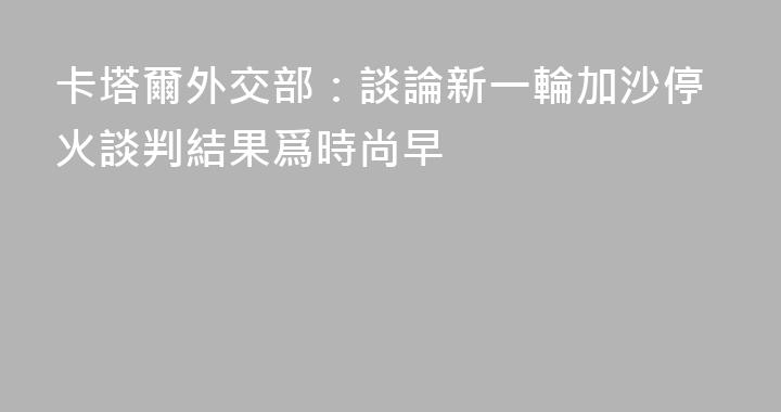 卡塔爾外交部：談論新一輪加沙停火談判結果爲時尚早