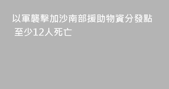 以軍襲擊加沙南部援助物資分發點 至少12人死亡