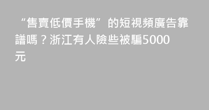 “售賣低價手機”的短視頻廣告靠譜嗎？浙江有人險些被騙5000元