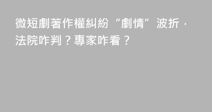 微短劇著作權糾紛“劇情”波折，法院咋判？專家咋看？