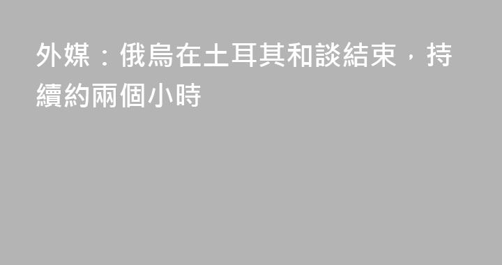 外媒：俄烏在土耳其和談結束，持續約兩個小時