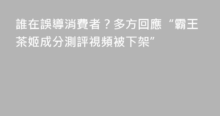 誰在誤導消費者？多方回應“霸王茶姬成分測評視頻被下架”