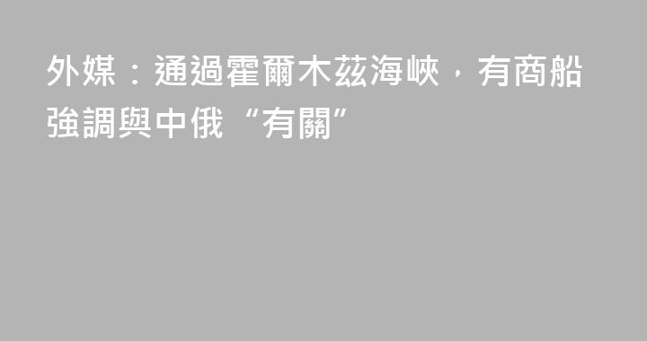 外媒：通過霍爾木茲海峽，有商船強調與中俄“有關”