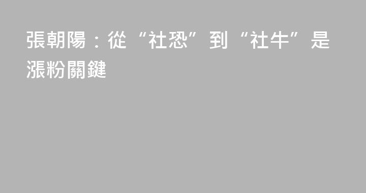 張朝陽：從“社恐”到“社牛”是漲粉關鍵