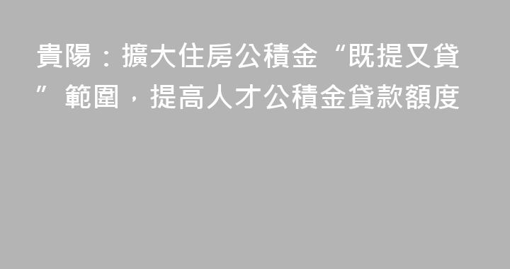 貴陽：擴大住房公積金“既提又貸”範圍，提高人才公積金貸款額度