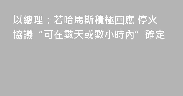 以總理：若哈馬斯積極回應 停火協議“可在數天或數小時內”確定