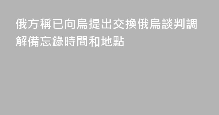 俄方稱已向烏提出交換俄烏談判調解備忘錄時間和地點