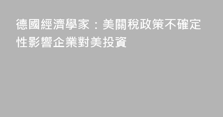 德國經濟學家：美關稅政策不確定性影響企業對美投資