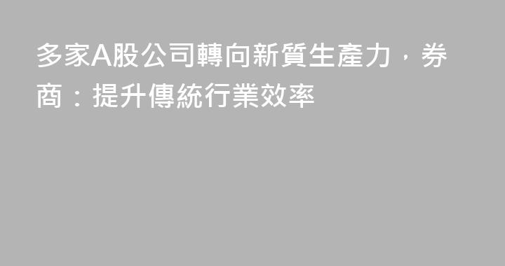 多家A股公司轉向新質生產力，券商：提升傳統行業效率