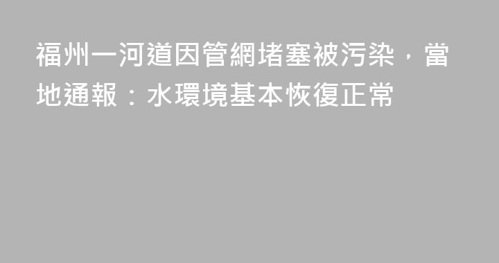 福州一河道因管網堵塞被污染，當地通報：水環境基本恢復正常