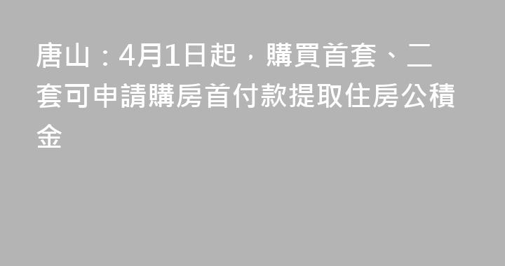唐山：4月1日起，購買首套、二套可申請購房首付款提取住房公積金