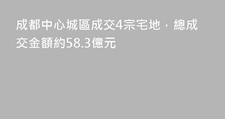 成都中心城區成交4宗宅地，總成交金額約58.3億元