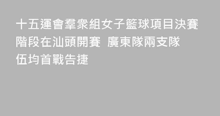 十五運會羣衆組女子籃球項目決賽階段在汕頭開賽  廣東隊兩支隊伍均首戰告捷