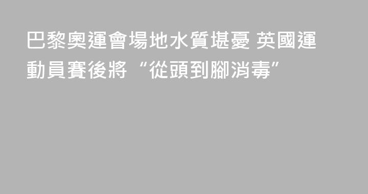 巴黎奧運會場地水質堪憂 英國運動員賽後將“從頭到腳消毒”