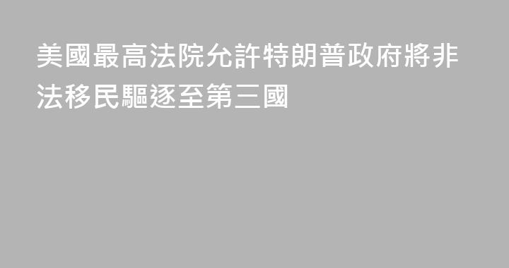 美國最高法院允許特朗普政府將非法移民驅逐至第三國