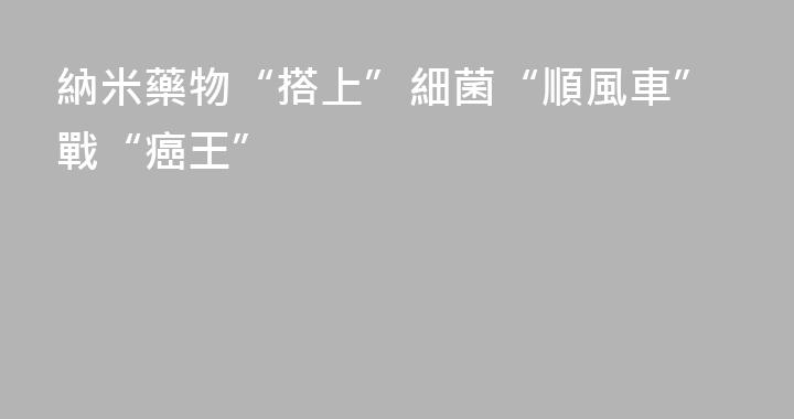 納米藥物“搭上”細菌“順風車”戰“癌王”