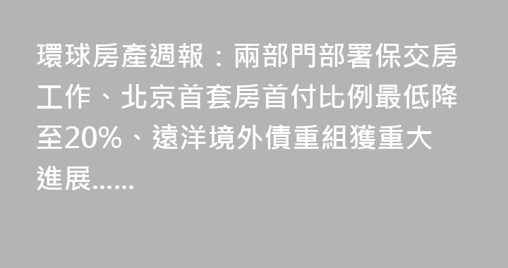 環球房產週報：兩部門部署保交房工作、北京首套房首付比例最低降至20%、遠洋境外債重組獲重大進展......