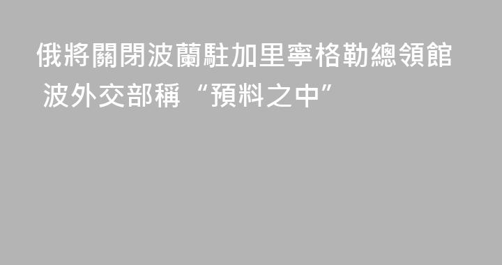 俄將關閉波蘭駐加里寧格勒總領館 波外交部稱“預料之中”