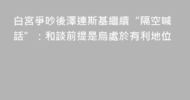 白宮爭吵後澤連斯基繼續“隔空喊話”：和談前提是烏處於有利地位