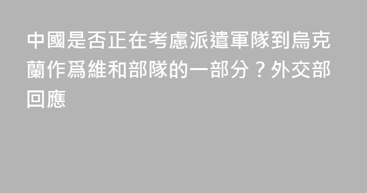 中國是否正在考慮派遣軍隊到烏克蘭作爲維和部隊的一部分？外交部回應