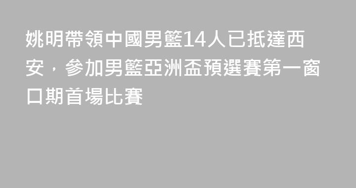 姚明帶領中國男籃14人已抵達西安，參加男籃亞洲盃預選賽第一窗口期首場比賽