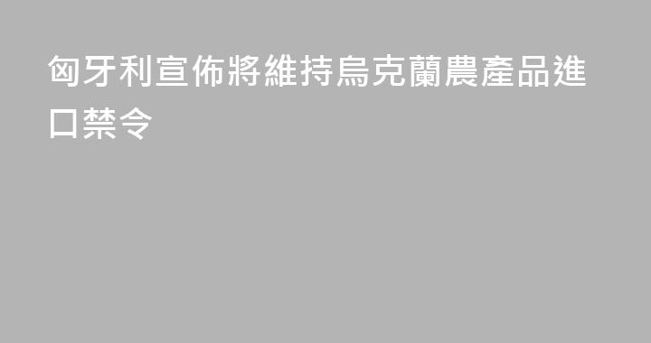 匈牙利宣佈將維持烏克蘭農產品進口禁令