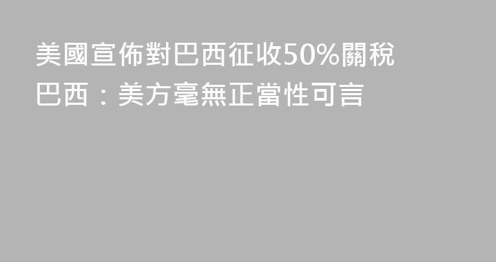 美國宣佈對巴西征收50%關稅 巴西：美方毫無正當性可言