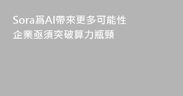 Sora爲AI帶來更多可能性 企業亟須突破算力瓶頸