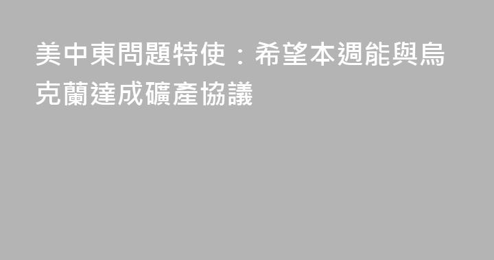 美中東問題特使：希望本週能與烏克蘭達成礦產協議