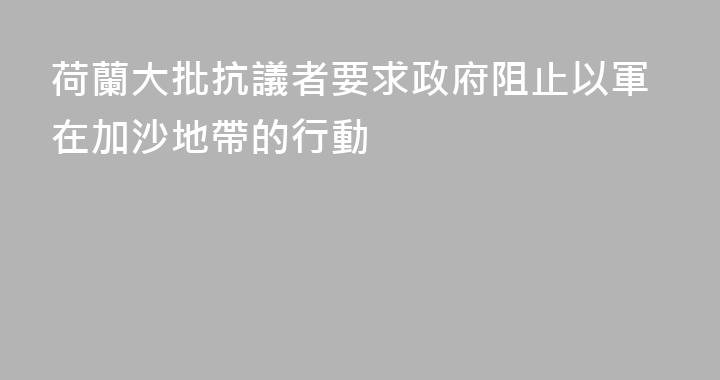 荷蘭大批抗議者要求政府阻止以軍在加沙地帶的行動