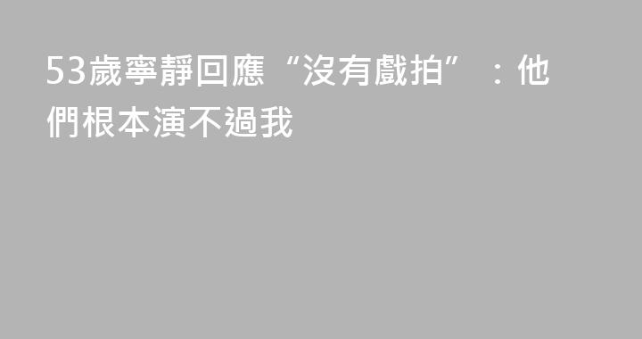 53歲寧靜回應“沒有戲拍”：他們根本演不過我