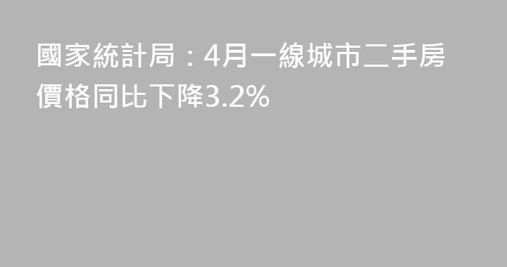 國家統計局：4月一線城市二手房價格同比下降3.2%