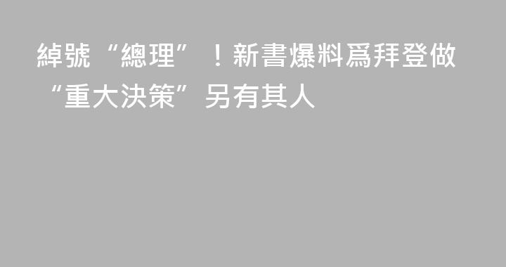 綽號“總理”！新書爆料爲拜登做“重大決策”另有其人