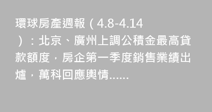 環球房產週報（4.8-4.14）：北京、廣州上調公積金最高貸款額度，房企第一季度銷售業績出爐，萬科回應輿情……