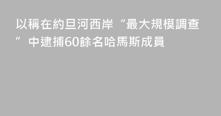 以稱在約旦河西岸“最大規模調查”中逮捕60餘名哈馬斯成員