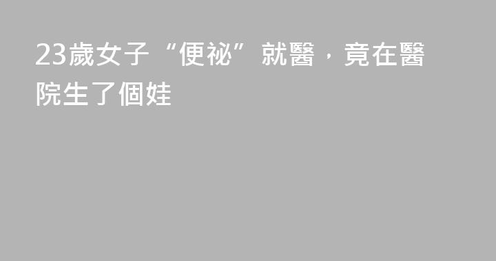 23歲女子“便祕”就醫，竟在醫院生了個娃